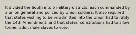 It divided the South into 5 military districts, each commanded by a union general and policed by Union soldiers. It also required that states wishing to be re-admitted into the Union had to ratify the 14th Amendment, and that states' constitutions had to allow former adult male slaves to vote.