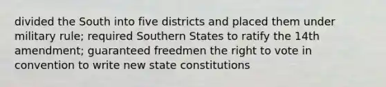 divided the South into five districts and placed them under military rule; required Southern States to ratify the 14th amendment; guaranteed freedmen the right to vote in convention to write new state constitutions