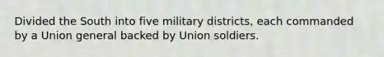 Divided the South into five military districts, each commanded by a Union general backed by Union soldiers.