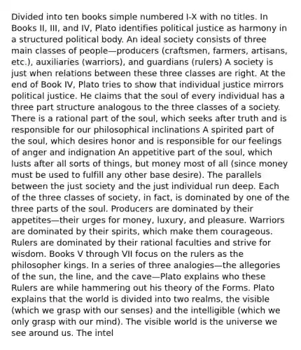 Divided into ten books simple numbered I-X with no titles. In Books II, III, and IV, Plato identifies political justice as harmony in a structured political body. An ideal society consists of three main classes of people—producers (craftsmen, farmers, artisans, etc.), auxiliaries (warriors), and guardians (rulers) A society is just when relations between these three classes are right. At the end of Book IV, Plato tries to show that individual justice mirrors political justice. He claims that the soul of every individual has a three part structure analogous to the three classes of a society. There is a rational part of the soul, which seeks after truth and is responsible for our philosophical inclinations A spirited part of the soul, which desires honor and is responsible for our feelings of anger and indignation An appetitive part of the soul, which lusts after all sorts of things, but money most of all (since money must be used to fulfill any other base desire). The parallels between the just society and the just individual run deep. Each of the three classes of society, in fact, is dominated by one of the three parts of the soul. Producers are dominated by their appetites—their urges for money, luxury, and pleasure. Warriors are dominated by their spirits, which make them courageous. Rulers are dominated by their rational faculties and strive for wisdom. Books V through VII focus on the rulers as the philosopher kings. In a series of three analogies—the allegories of the sun, the line, and the cave—Plato explains who these Rulers are while hammering out his theory of the Forms. Plato explains that the world is divided into two realms, the visible (which we grasp with our senses) and the intelligible (which we only grasp with our mind). The visible world is the universe we see around us. The intel