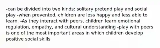 -can be divided into two kinds: solitary pretend play and social play -when prevented, children are less happy and less able to learn. -As they interact with peers, children learn emotional regulation, empathy, and cultural understanding -play with peers is one of the most important areas in which children develop positive social skills