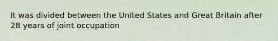 It was divided between the United States and Great Britain after 28 years of joint occupation