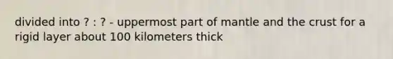 divided into ? : ? - uppermost part of mantle and the crust for a rigid layer about 100 kilometers thick