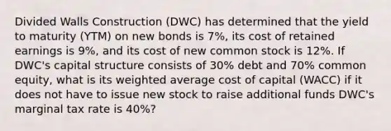 Divided Walls Construction (DWC) has determined that the yield to maturity (YTM) on new bonds is 7%, its cost of retained earnings is 9%, and its cost of new common stock is 12%. If DWC's capital structure consists of 30% debt and 70% common equity, what is its weighted average cost of capital (WACC) if it does not have to issue new stock to raise additional funds DWC's marginal tax rate is 40%?