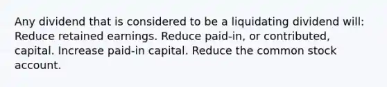 Any dividend that is considered to be a liquidating dividend will: Reduce retained earnings. Reduce paid-in, or contributed, capital. Increase paid-in capital. Reduce the common stock account.