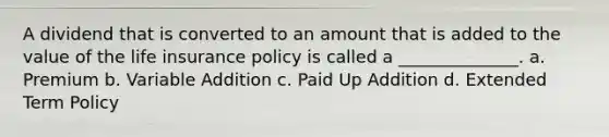 A dividend that is converted to an amount that is added to the value of the life insurance policy is called a ______________. a. Premium b. Variable Addition c. Paid Up Addition d. Extended Term Policy