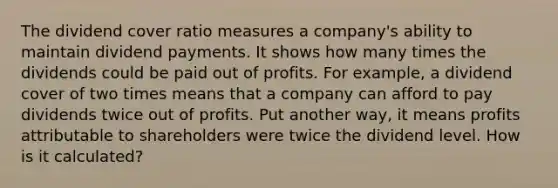 The dividend cover ratio measures a company's ability to maintain dividend payments. It shows how many times the dividends could be paid out of profits. For example, a dividend cover of two times means that a company can afford to pay dividends twice out of profits. Put another way, it means profits attributable to shareholders were twice the dividend level. How is it calculated?