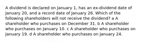 A dividend is declared on January 1, has an ex-dividend date of January 20, and a record date of January 26. Which of the following shareholders will not receive the dividend? a A shareholder who purchases on December 31. b A shareholder who purchases on January 10. c A shareholder who purchases on January 19. d A shareholder who purchases on January 24.