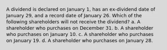 A dividend is declared on January 1, has an ex-dividend date of January 29, and a record date of January 26. Which of the following shareholders will not receive the dividend? a. A shareholder who purchases on December 31. b. A shareholder who purchases on January 10. c. A shareholder who purchases on January 19. d. A shareholder who purchases on January 28.