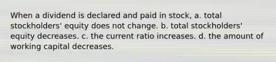 When a dividend is declared and paid in stock, a. total stockholders' equity does not change. b. total stockholders' equity decreases. c. the current ratio increases. d. the amount of working capital decreases.