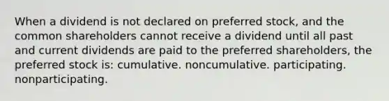 When a dividend is not declared on preferred stock, and the common shareholders cannot receive a dividend until all past and current dividends are paid to the preferred shareholders, the preferred stock is: cumulative. noncumulative. participating. nonparticipating.