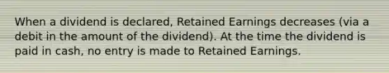 When a dividend is declared, Retained Earnings decreases (via a debit in the amount of the dividend). At the time the dividend is paid in cash, no entry is made to Retained Earnings.