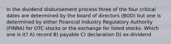 In the dividend disbursement process three of the four critical dates are determined by the board of directors (BOD) but one is determined by either Financial Industry Regulatory Authority (FINRA) for OTC stocks or the exchange for listed stocks. Which one is it? A) record B) payable C) declaration D) ex-dividend