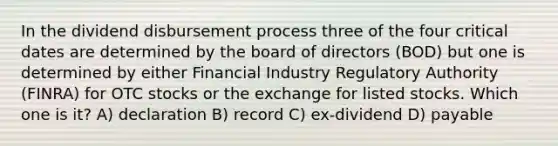 In the dividend disbursement process three of the four critical dates are determined by the board of directors (BOD) but one is determined by either Financial Industry Regulatory Authority (FINRA) for OTC stocks or the exchange for listed stocks. Which one is it? A) declaration B) record C) ex-dividend D) payable