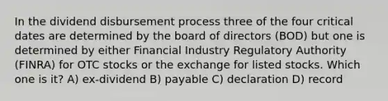 In the dividend disbursement process three of the four critical dates are determined by the board of directors (BOD) but one is determined by either Financial Industry Regulatory Authority (FINRA) for OTC stocks or the exchange for listed stocks. Which one is it? A) ex-dividend B) payable C) declaration D) record