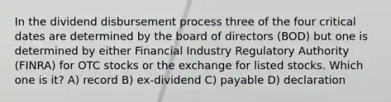 In the dividend disbursement process three of the four critical dates are determined by the board of directors (BOD) but one is determined by either Financial Industry Regulatory Authority (FINRA) for OTC stocks or the exchange for listed stocks. Which one is it? A) record B) ex-dividend C) payable D) declaration