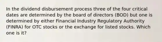 In the dividend disbursement process three of the four critical dates are determined by the board of directors (BOD) but one is determined by either Financial Industry Regulatory Authority (FINRA) for OTC stocks or the exchange for listed stocks. Which one is it?