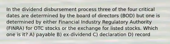 In the dividend disbursement process three of the four critical dates are determined by the board of directors (BOD) but one is determined by either Financial Industry Regulatory Authority (FINRA) for OTC stocks or the exchange for listed stocks. Which one is it? A) payable B) ex-dividend C) declaration D) record