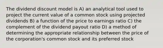 The dividend discount model is A) an analytical tool used to project the current value of a common stock using projected dividends B) a function of the price to earnings ratio C) the complement of the dividend payout ratio D) a method of determining the appropriate relationship between the price of the corporation's common stock and its preferred stock