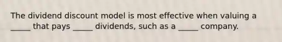 The dividend discount model is most effective when valuing a _____ that pays _____ dividends, such as a _____ company.