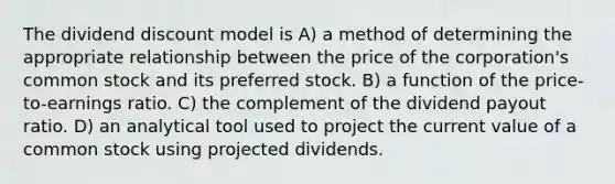 The dividend discount model is A) a method of determining the appropriate relationship between the price of the corporation's common stock and its preferred stock. B) a function of the price-to-earnings ratio. C) the complement of the dividend payout ratio. D) an analytical tool used to project the current value of a common stock using projected dividends.