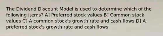 The Dividend Discount Model is used to determine which of the following items? A] Preferred stock values B] Common stock values C] A common stock's growth rate and cash flows D] A preferred stock's growth rate and cash flows