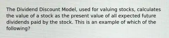 The Dividend Discount Model, used for valuing stocks, calculates the value of a stock as the present value of all expected future dividends paid by the stock. This is an example of which of the following?