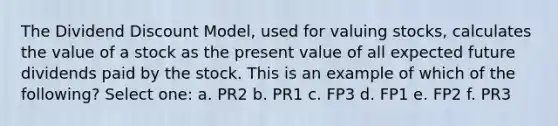 The Dividend Discount Model, used for valuing stocks, calculates the value of a stock as the present value of all expected future dividends paid by the stock. This is an example of which of the following? Select one: a. PR2 b. PR1 c. FP3 d. FP1 e. FP2 f. PR3