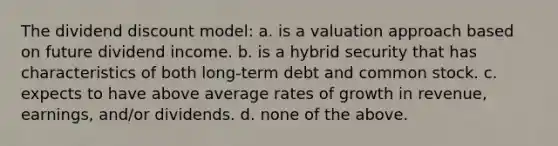 The dividend discount model: a. is a valuation approach based on future dividend income. b. is a hybrid security that has characteristics of both long-term debt and common stock. c. expects to have above average rates of growth in revenue, earnings, and/or dividends. d. none of the above.