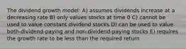 The dividend growth model: A) assumes dividends increase at a decreasing rate B) only values stocks at time 0 C) cannot be used to value constant dividend stocks D) can be used to value both-dividend-paying and non-dividend-paying stocks E) requires the growth rate to be less than the required return