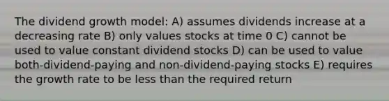 The dividend growth model: A) assumes dividends increase at a decreasing rate B) only values stocks at time 0 C) cannot be used to value constant dividend stocks D) can be used to value both-dividend-paying and non-dividend-paying stocks E) requires the growth rate to be less than the required return