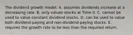 The dividend growth model: A. assumes dividends increase at a decreasing rate. B. only values stocks at Time 0. C. cannot be used to value constant dividend stocks. D. can be used to value both dividend-paying and non-dividend-paying stocks. E. requires the growth rate to be less than the required return.