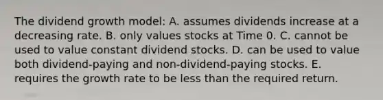 The dividend growth model: A. assumes dividends increase at a decreasing rate. B. only values stocks at Time 0. C. cannot be used to value constant dividend stocks. D. can be used to value both dividend-paying and non-dividend-paying stocks. E. requires the growth rate to be less than the required return.