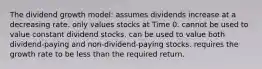 The dividend growth model: assumes dividends increase at a decreasing rate. only values stocks at Time 0. cannot be used to value constant dividend stocks. can be used to value both dividend-paying and non-dividend-paying stocks. requires the growth rate to be less than the required return.