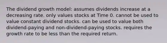 The dividend growth model: assumes dividends increase at a decreasing rate. only values stocks at Time 0. cannot be used to value constant dividend stocks. can be used to value both dividend-paying and non-dividend-paying stocks. requires the growth rate to be less than the required return.