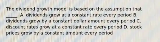 The dividend growth model is based on the assumption that _____. A. dividends grow at a constant rate every period B. dividends grow by a constant dollar amount every period C. discount rates grow at a constant rate every period D. stock prices grow by a constant amount every period