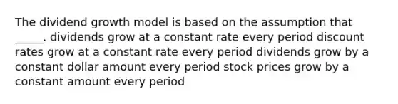 The dividend growth model is based on the assumption that _____. dividends grow at a constant rate every period discount rates grow at a constant rate every period dividends grow by a constant dollar amount every period stock prices grow by a constant amount every period