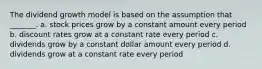 The dividend growth model is based on the assumption that _______. a. stock prices grow by a constant amount every period b. discount rates grow at a constant rate every period c. dividends grow by a constant dollar amount every period d. dividends grow at a constant rate every period