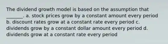 The dividend growth model is based on the assumption that _______. a. stock prices grow by a constant amount every period b. discount rates grow at a constant rate every period c. dividends grow by a constant dollar amount every period d. dividends grow at a constant rate every period