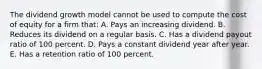 The dividend growth model cannot be used to compute the cost of equity for a firm that: A. Pays an increasing dividend. B. Reduces its dividend on a regular basis. C. Has a dividend payout ratio of 100 percent. D. Pays a constant dividend year after year. E. Has a retention ratio of 100 percent.