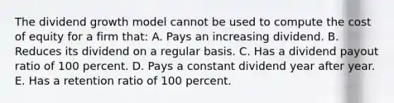 The dividend growth model cannot be used to compute the cost of equity for a firm that: A. Pays an increasing dividend. B. Reduces its dividend on a regular basis. C. Has a dividend payout ratio of 100 percent. D. Pays a constant dividend year after year. E. Has a retention ratio of 100 percent.