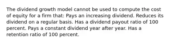 The dividend growth model cannot be used to compute the cost of equity for a firm that: Pays an increasing dividend. Reduces its dividend on a regular basis. Has a dividend payout ratio of 100 percent. Pays a constant dividend year after year. Has a retention ratio of 100 percent.