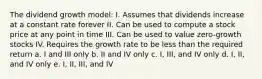 The dividend growth model: I. Assumes that dividends increase at a constant rate forever II. Can be used to compute a stock price at any point in time III. Can be used to value zero-growth stocks IV. Requires the growth rate to be less than the required return a. I and III only b. II and IV only c. I, III, and IV only d. I, II, and IV only e. I, II, III, and IV