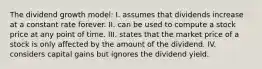 The dividend growth model: I. assumes that dividends increase at a constant rate forever. II. can be used to compute a stock price at any point of time. III. states that the market price of a stock is only affected by the amount of the dividend. IV. considers capital gains but ignores the dividend yield.