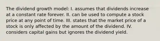 The dividend growth model: I. assumes that dividends increase at a constant rate forever. II. can be used to compute a stock price at any point of time. III. states that the market price of a stock is only affected by the amount of the dividend. IV. considers capital gains but ignores the dividend yield.