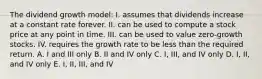 The dividend growth model: I. assumes that dividends increase at a constant rate forever. II. can be used to compute a stock price at any point in time. III. can be used to value zero-growth stocks. IV. requires the growth rate to be less than the required return. A. I and III only B. II and IV only C. I, III, and IV only D. I, II, and IV only E. I, II, III, and IV