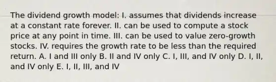 The dividend growth model: I. assumes that dividends increase at a constant rate forever. II. can be used to compute a stock price at any point in time. III. can be used to value zero-growth stocks. IV. requires the growth rate to be less than the required return. A. I and III only B. II and IV only C. I, III, and IV only D. I, II, and IV only E. I, II, III, and IV