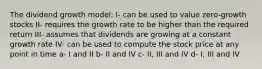 The dividend growth model: I- can be used to value zero-growth stocks II- requires the growth rate to be higher than the required return III- assumes that dividends are growing at a constant growth rate IV- can be used to compute the stock price at any point in time a- I and II b- II and IV c- II, III and IV d- I, III and IV