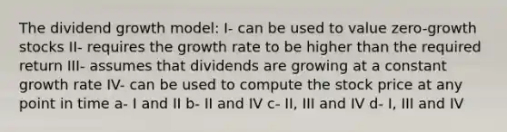 The dividend growth model: I- can be used to value zero-growth stocks II- requires the growth rate to be higher than the required return III- assumes that dividends are growing at a constant growth rate IV- can be used to compute the stock price at any point in time a- I and II b- II and IV c- II, III and IV d- I, III and IV