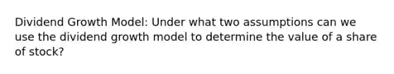 Dividend Growth Model: Under what two assumptions can we use the dividend growth model to determine the value of a share of stock?